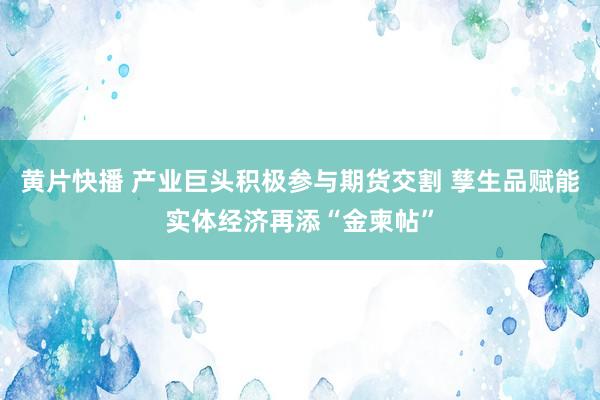 黄片快播 产业巨头积极参与期货交割 孳生品赋能实体经济再添“金柬帖”