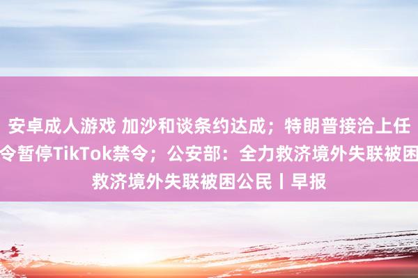 安卓成人游戏 加沙和谈条约达成；特朗普接洽上任后签署行政令暂停TikTok禁令；公安部：全力救济境外失联被困公民丨早报