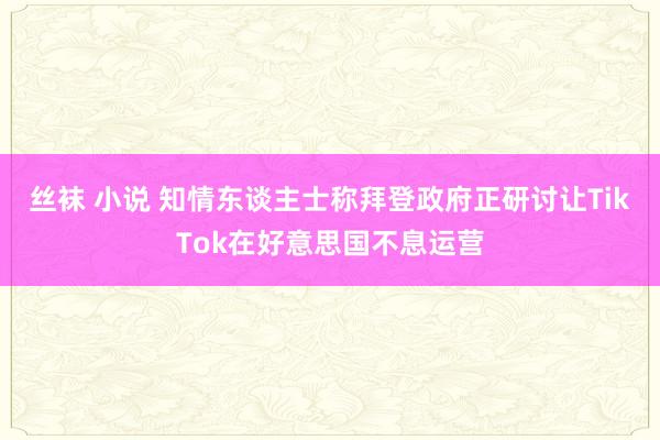 丝袜 小说 知情东谈主士称拜登政府正研讨让TikTok在好意思国不息运营