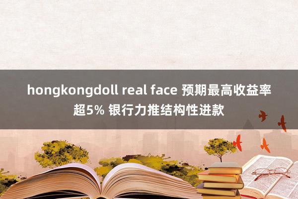 hongkongdoll real face 预期最高收益率超5% 银行力推结构性进款