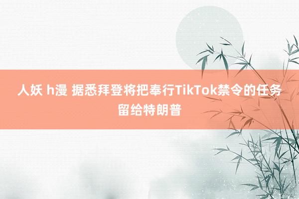 人妖 h漫 据悉拜登将把奉行TikTok禁令的任务留给特朗普