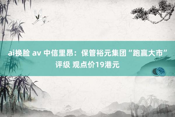 ai换脸 av 中信里昂：保管裕元集团“跑赢大市”评级 观点价19港元