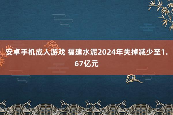 安卓手机成人游戏 福建水泥2024年失掉减少至1.67亿元