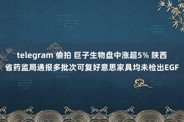 telegram 偷拍 巨子生物盘中涨超5% 陕西省药监局通报多批次可复好意思家具均未检出EGF