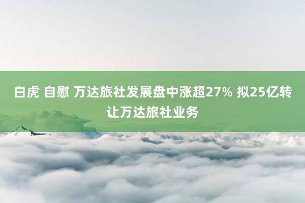白虎 自慰 万达旅社发展盘中涨超27% 拟25亿转让万达旅社业务
