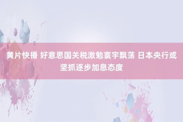 黄片快播 好意思国关税激勉寰宇飘荡 日本央行或坚抓逐步加息态度