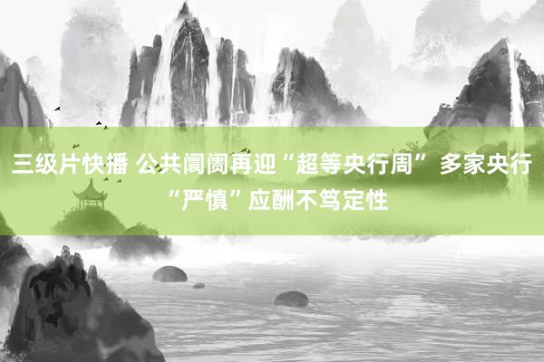 三级片快播 公共阛阓再迎“超等央行周” 多家央行 “严慎”应酬不笃定性