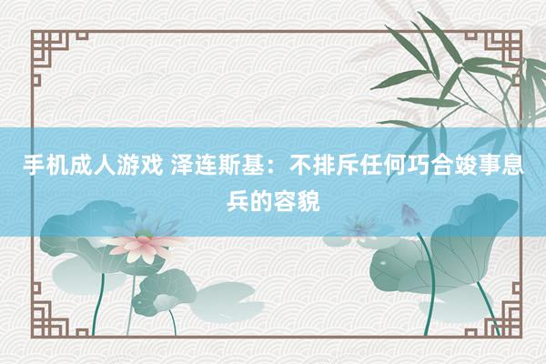 手机成人游戏 泽连斯基：不排斥任何巧合竣事息兵的容貌