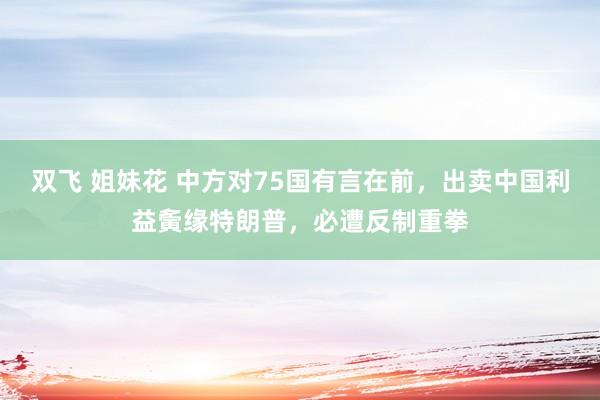 双飞 姐妹花 中方对75国有言在前，出卖中国利益夤缘特朗普，必遭反制重拳
