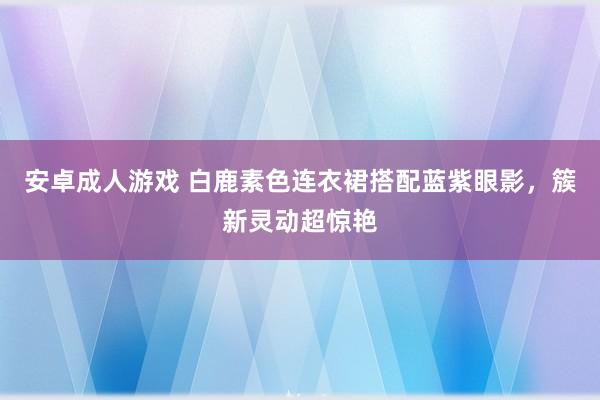 安卓成人游戏 白鹿素色连衣裙搭配蓝紫眼影，簇新灵动超惊艳