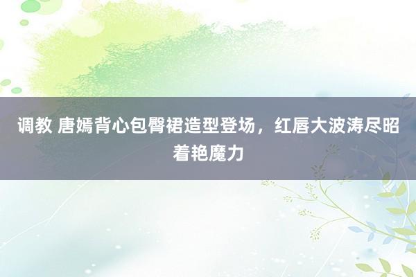 调教 唐嫣背心包臀裙造型登场，红唇大波涛尽昭着艳魔力