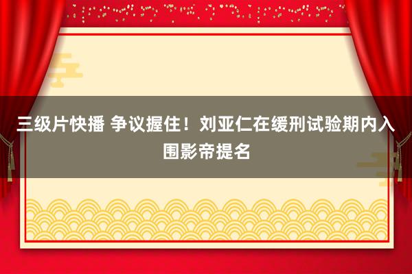 三级片快播 争议握住！刘亚仁在缓刑试验期内入围影帝提名