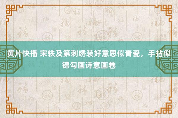 黄片快播 宋轶及第刺绣装好意思似青瓷，手拈似锦勾画诗意画卷