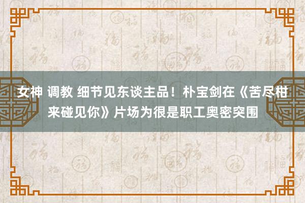女神 调教 细节见东谈主品！朴宝剑在《苦尽柑来碰见你》片场为很是职工奥密突围
