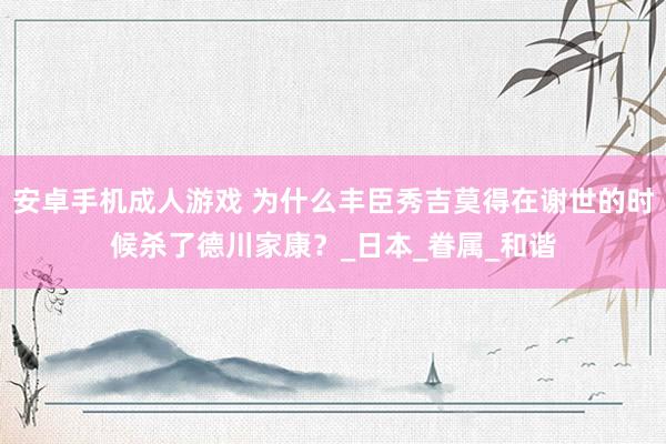 安卓手机成人游戏 为什么丰臣秀吉莫得在谢世的时候杀了德川家康？_日本_眷属_和谐