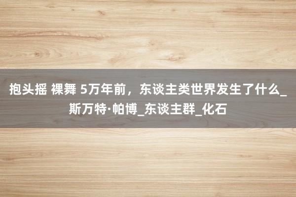 抱头摇 裸舞 5万年前，东谈主类世界发生了什么_斯万特·帕博_东谈主群_化石