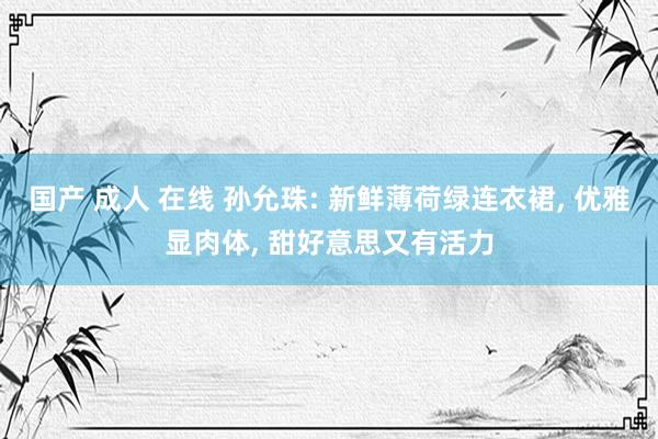 国产 成人 在线 孙允珠: 新鲜薄荷绿连衣裙， 优雅显肉体， 甜好意思又有活力
