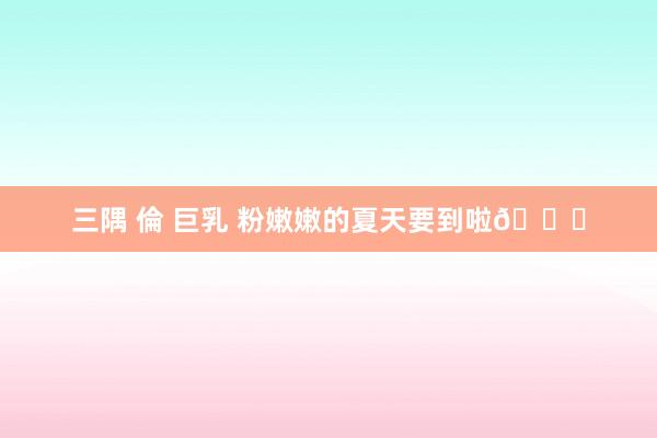 三隅 倫 巨乳 粉嫩嫩的夏天要到啦🎀