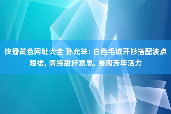 快播黄色网址大全 孙允珠: 白色毛绒开衫搭配波点短裙， 清纯甜好意思， 展现芳华活力