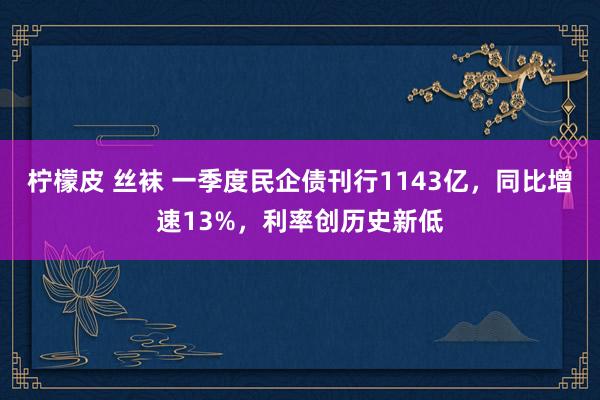 柠檬皮 丝袜 一季度民企债刊行1143亿，同比增速13%，利率创历史新低
