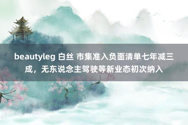 beautyleg 白丝 市集准入负面清单七年减三成，无东说念主驾驶等新业态初次纳入