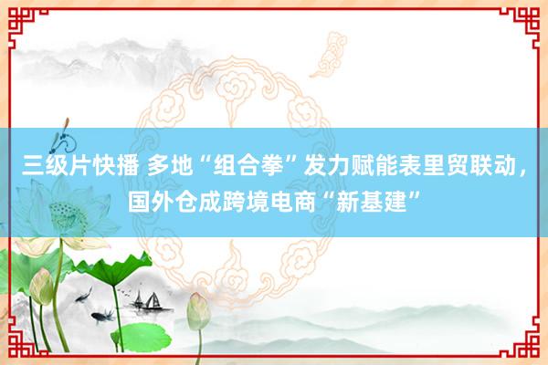 三级片快播 多地“组合拳”发力赋能表里贸联动，国外仓成跨境电商“新基建”