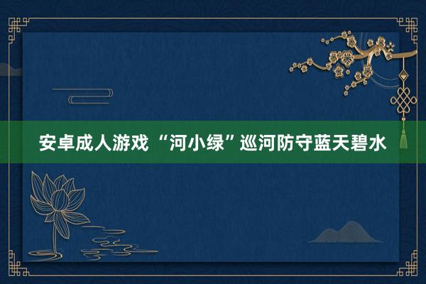 安卓成人游戏 “河小绿”巡河防守蓝天碧水