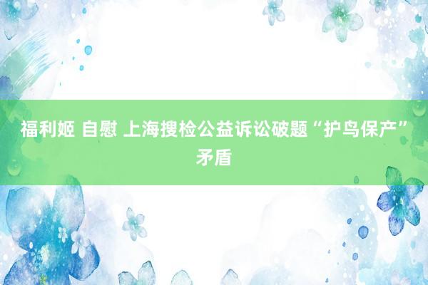 福利姬 自慰 上海搜检公益诉讼破题“护鸟保产”矛盾