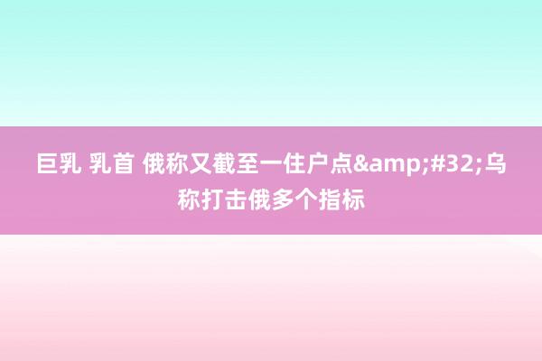 巨乳 乳首 俄称又截至一住户点&#32;乌称打击俄多个指标