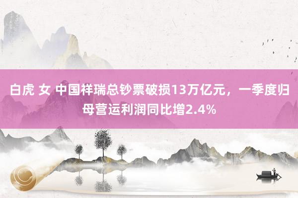 白虎 女 中国祥瑞总钞票破损13万亿元，一季度归母营运利润同比增2.4%