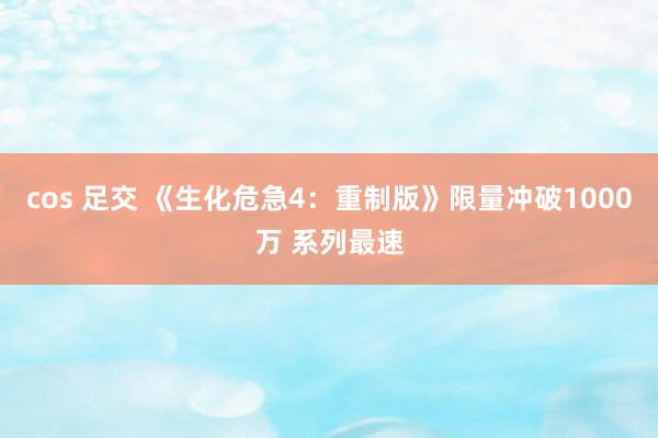cos 足交 《生化危急4：重制版》限量冲破1000万 系列最速