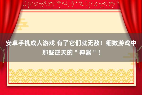 安卓手机成人游戏 有了它们就无敌！细数游戏中那些逆天的＂神器＂！