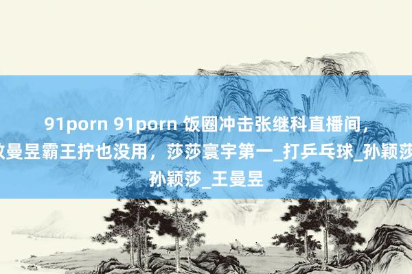 91porn 91porn 饭圈冲击张继科直播间，刷屏：教曼昱霸王拧也没用，莎莎寰宇第一_打乒乓球_孙颖莎_王曼昱
