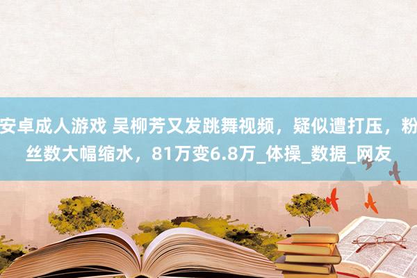 安卓成人游戏 吴柳芳又发跳舞视频，疑似遭打压，粉丝数大幅缩水，81万变6.8万_体操_数据_网友