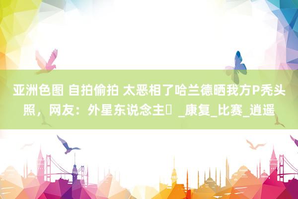 亚洲色图 自拍偷拍 太恶相了哈兰德晒我方P秃头照，网友：外星东说念主️_康复_比赛_逍遥