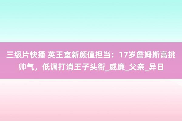 三级片快播 英王室新颜值担当：17岁詹姆斯高挑帅气，低调打消王子头衔_威廉_父亲_异日