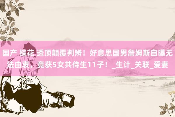 国产 探花 透顶颠覆判辨！好意思国男詹姆斯自曝无法由衷，竟获5女共侍生11子！_生计_关联_爱妻