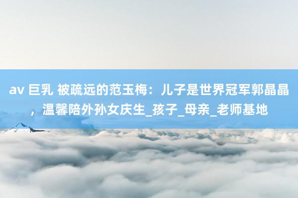 av 巨乳 被疏远的范玉梅：儿子是世界冠军郭晶晶，温馨陪外孙女庆生_孩子_母亲_老师基地