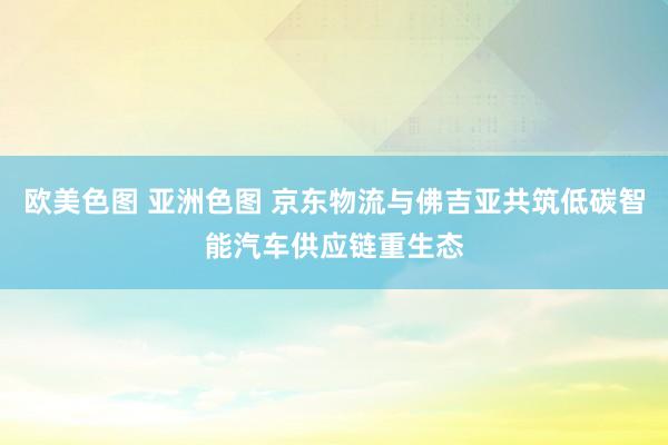 欧美色图 亚洲色图 京东物流与佛吉亚共筑低碳智能汽车供应链重生态