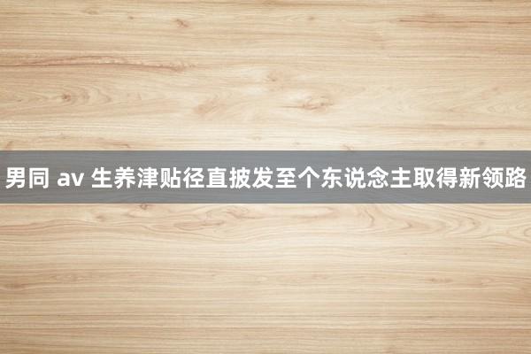 男同 av 生养津贴径直披发至个东说念主取得新领路