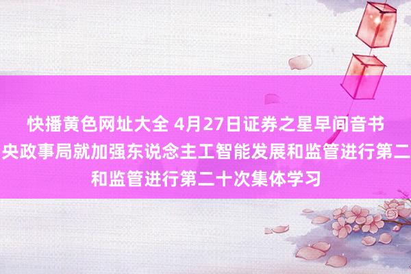 快播黄色网址大全 4月27日证券之星早间音书汇总：中共中央政事局就加强东说念主工智能发展和监管进行第二十次集体学习