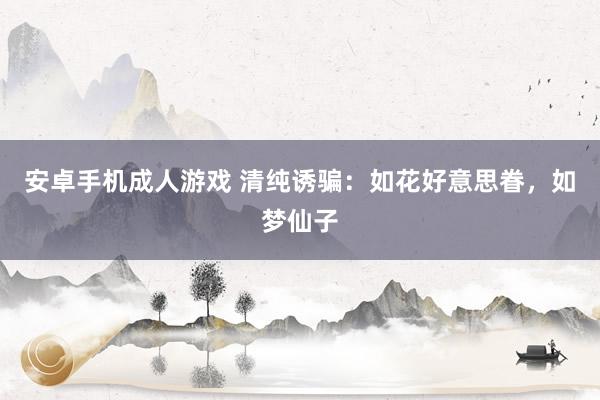 安卓手机成人游戏 清纯诱骗：如花好意思眷，如梦仙子