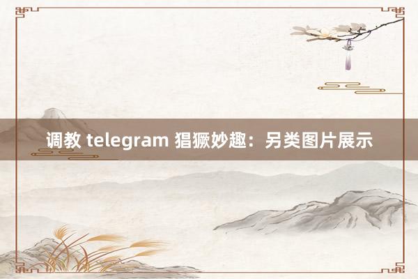 调教 telegram 猖獗妙趣：另类图片展示