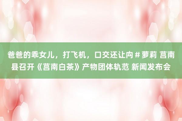 爸爸的乖女儿，打飞机，口交还让禸＃萝莉 莒南县召开《莒南白茶》产物团体轨范 新闻发布会