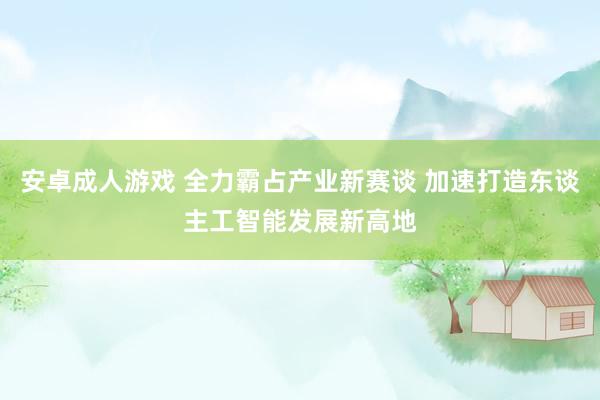 安卓成人游戏 全力霸占产业新赛谈 加速打造东谈主工智能发展新高地