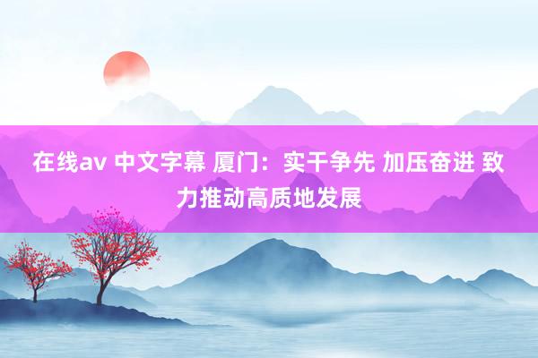 在线av 中文字幕 厦门：实干争先 加压奋进 致力推动高质地发展