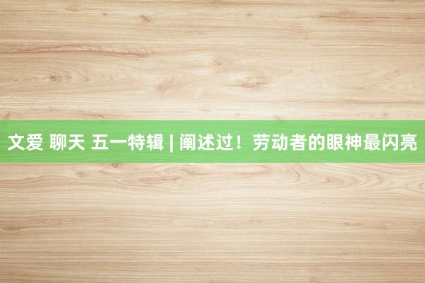文爱 聊天 五一特辑 | 阐述过！劳动者的眼神最闪亮