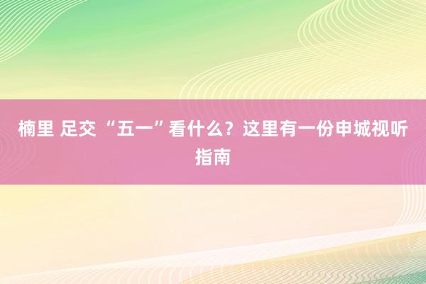 楠里 足交 “五一”看什么？这里有一份申城视听指南