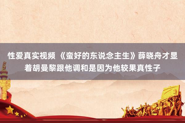 性爱真实视频 《蛮好的东说念主生》薛晓舟才显着胡曼黎跟他调和是因为他较果真性子