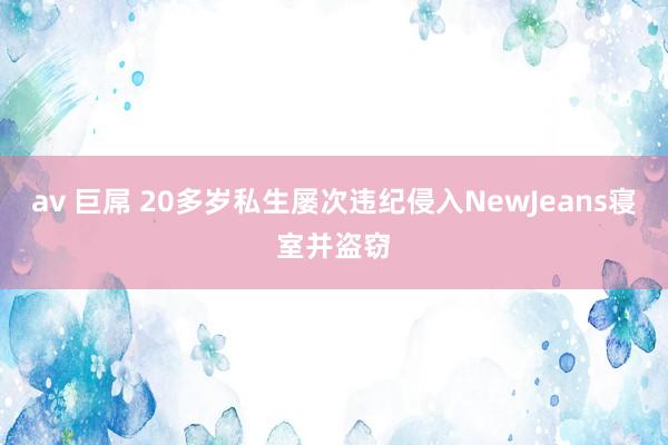 av 巨屌 20多岁私生屡次违纪侵入NewJeans寝室并盗窃
